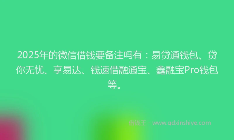 2025年的微信借钱要备注吗有：易贷通钱包、贷你无忧、享易达、钱速借融通宝、鑫融宝Pro钱包等。