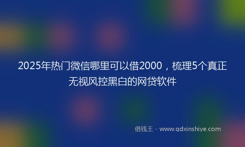 2025年热门微信哪里可以借2000，梳理5个真正无视风控黑白的网贷软件