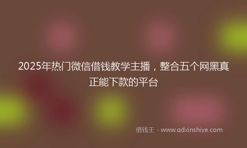 2025年热门微信借钱教学主播，整合五个网黑真正能下款的平台