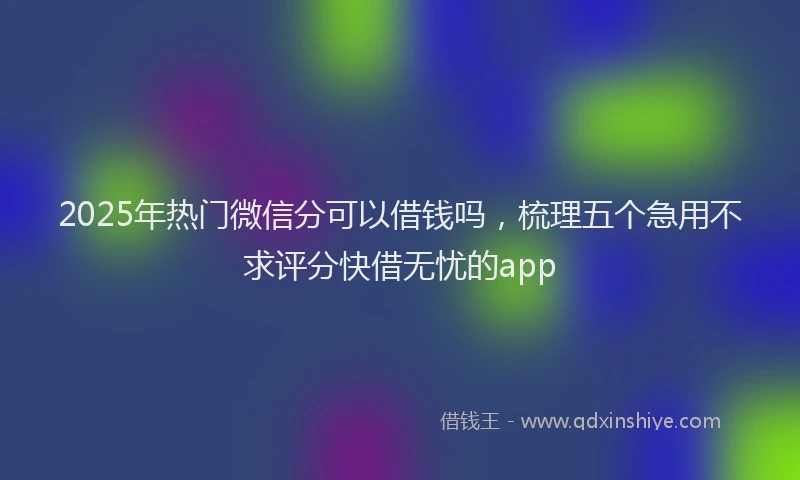 2025年热门微信分可以借钱吗，梳理五个急用不求评分快借无忧的app