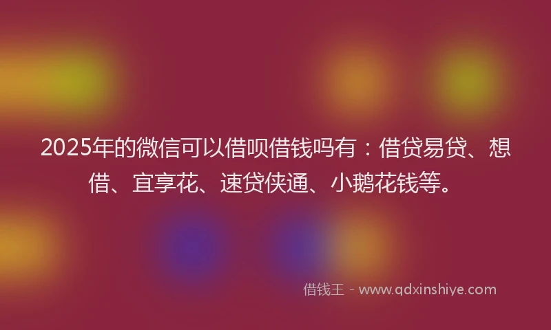 2025年的微信可以借呗借钱吗有：借贷易贷、想借、宜享花、速贷侠通、小鹅花钱等。