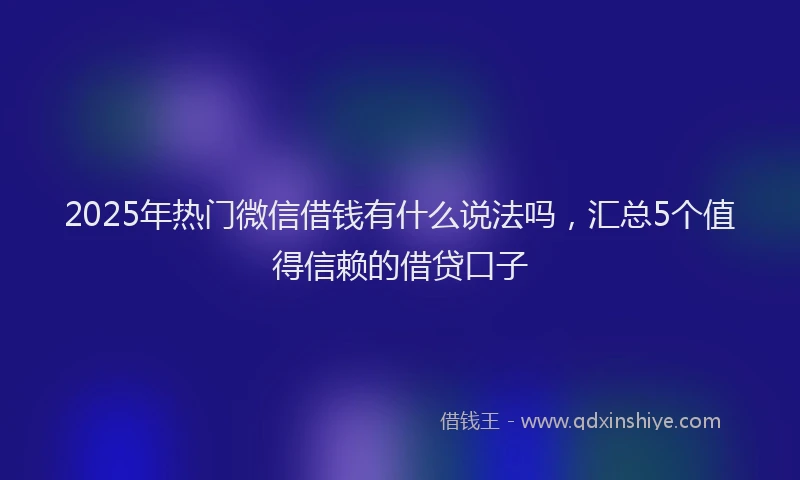2025年热门微信借钱有什么说法吗，汇总5个值得信赖的借贷口子