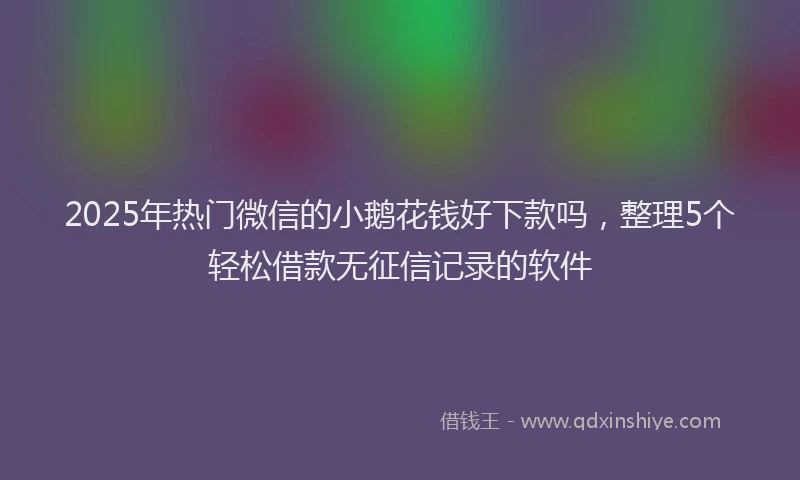 2025年热门微信的小鹅花钱好下款吗，整理5个轻松借款无征信记录的软件