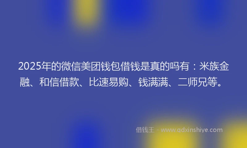 2025年的微信美团钱包借钱是真的吗有：米族金融、和信借款、比速易购、钱满满、二师兄等。