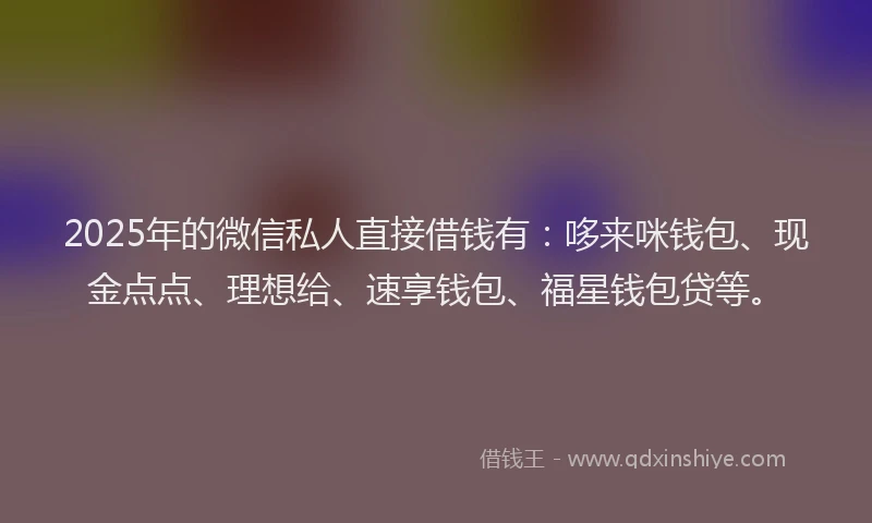 2025年的微信私人直接借钱有：哆来咪钱包、现金点点、理想给、速享钱包、福星钱包贷等。