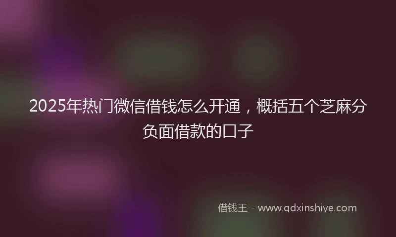 2025年热门微信借钱怎么开通，概括五个芝麻分负面借款的口子