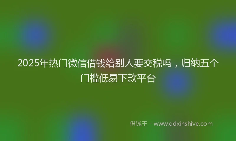 2025年热门微信借钱给别人要交税吗，归纳五个门槛低易下款平台