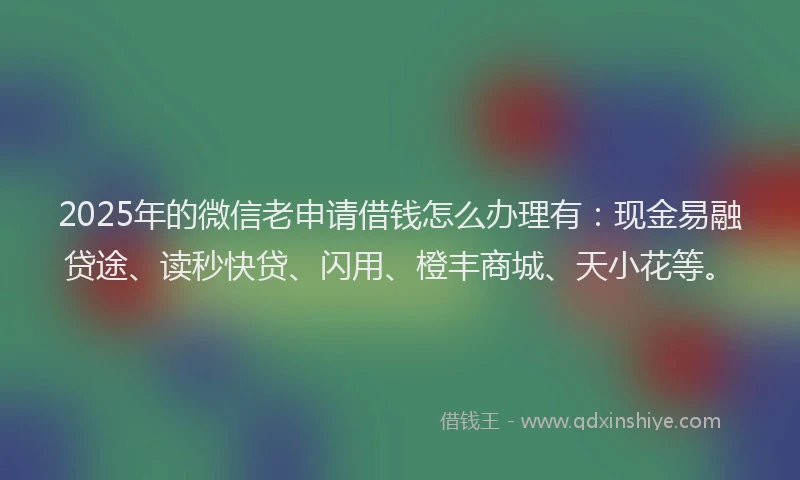 2025年的微信老申请借钱怎么办理有：现金易融贷途、读秒快贷、闪用、橙丰商城、天小花等。