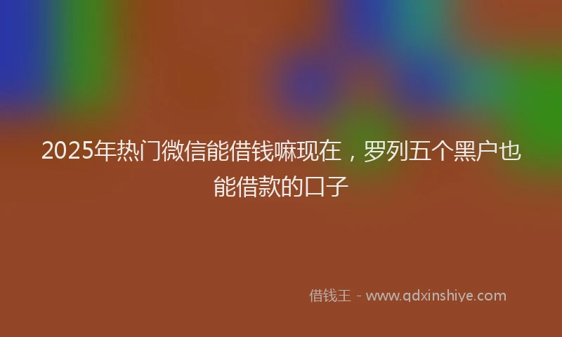 2025年热门微信能借钱嘛现在，罗列五个黑户也能借款的口子