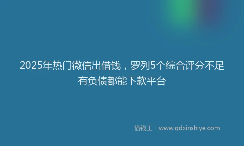 2025年热门微信出借钱，罗列5个综合评分不足有负债都能下款平台