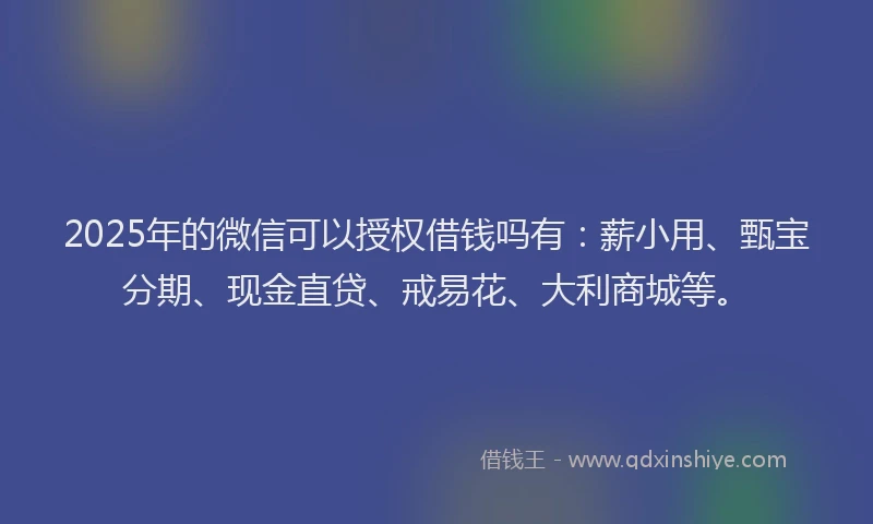 2025年的微信可以授权借钱吗有：薪小用、甄宝分期、现金直贷、戒易花、大利商城等。