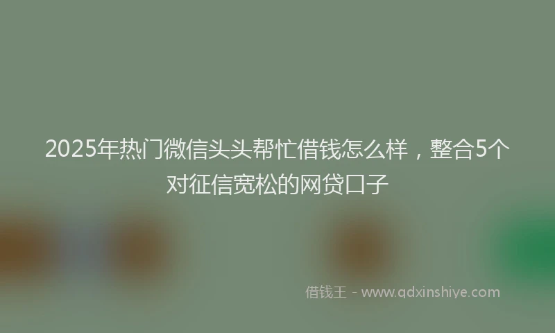 2025年热门微信头头帮忙借钱怎么样，整合5个对征信宽松的网贷口子