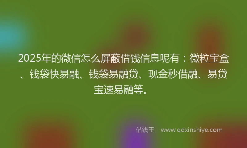 2025年的微信怎么屏蔽借钱信息呢有：微粒宝盒、钱袋快易融、钱袋易融贷、现金秒借融、易贷宝速易融等。