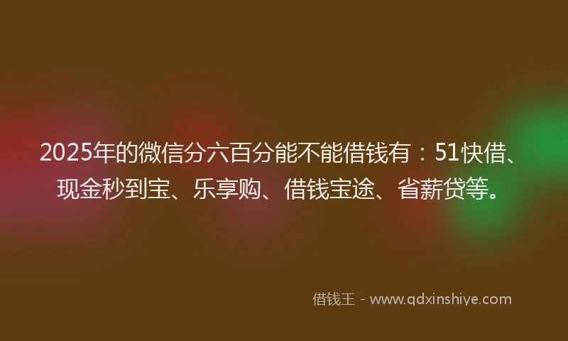 2025年的微信分六百分能不能借钱有：51快借、现金秒到宝、乐享购、借钱宝途、省薪贷等。