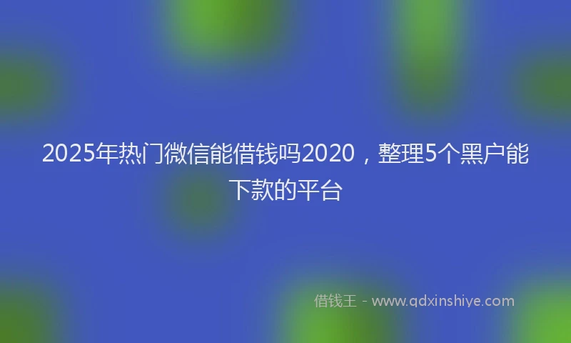 2025年热门微信能借钱吗2020，整理5个黑户能下款的平台