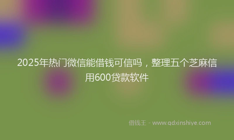 2025年热门微信能借钱可信吗，整理五个芝麻信用600贷款软件