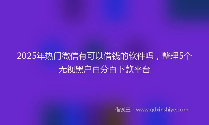 2025年热门微信有可以借钱的软件吗，整理5个无视黑户百分百下款平台