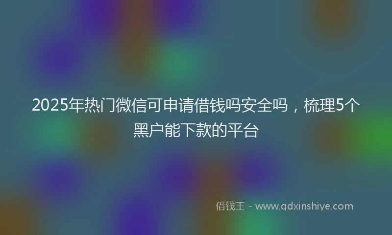 2025年热门微信可申请借钱吗安全吗，梳理5个黑户能下款的平台