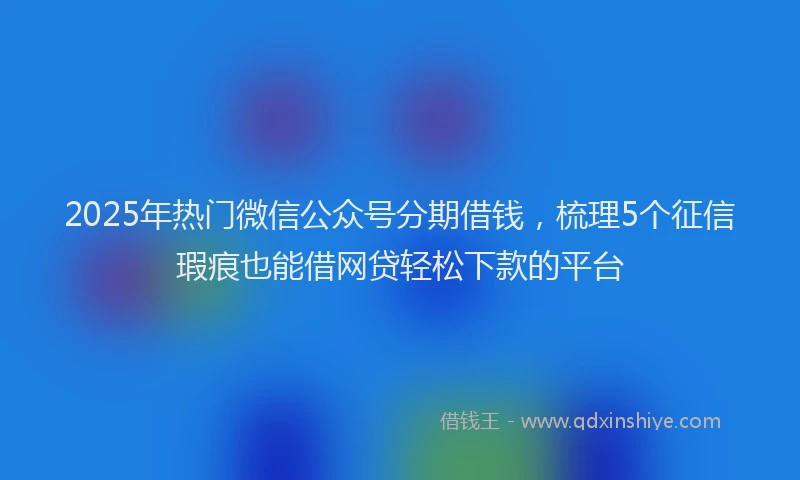 2025年热门微信公众号分期借钱，梳理5个征信瑕疵也能借网贷轻松下款的平台