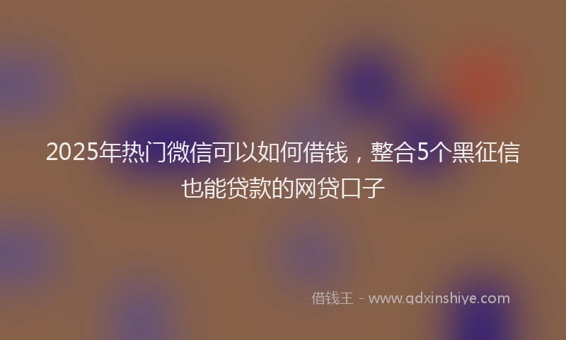 2025年热门微信可以如何借钱，整合5个黑征信也能贷款的网贷口子