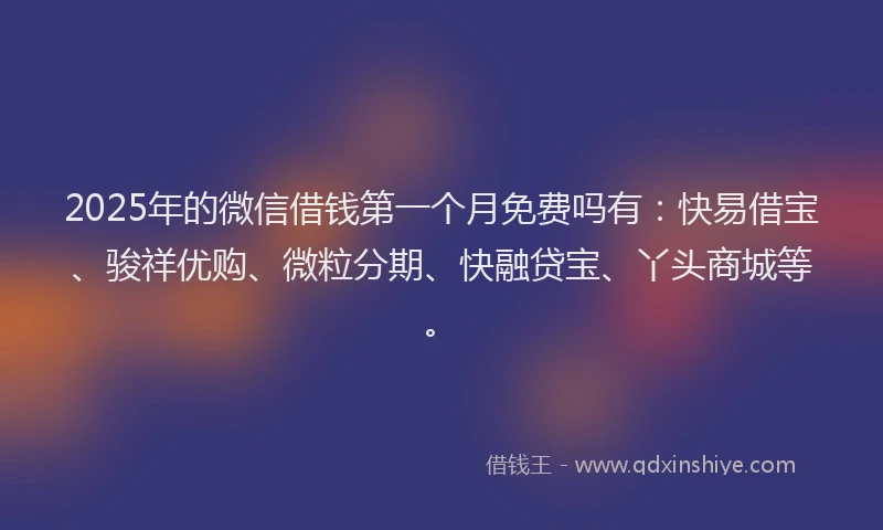 2025年的微信借钱第一个月免费吗有：快易借宝、骏祥优购、微粒分期、快融贷宝、丫头商城等。
