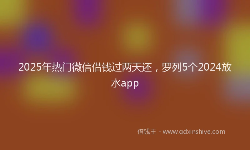 2025年热门微信借钱过两天还，罗列5个2024放水app