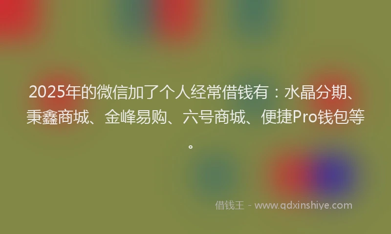 2025年的微信加了个人经常借钱有：水晶分期、秉鑫商城、金峰易购、六号商城、便捷Pro钱包等。