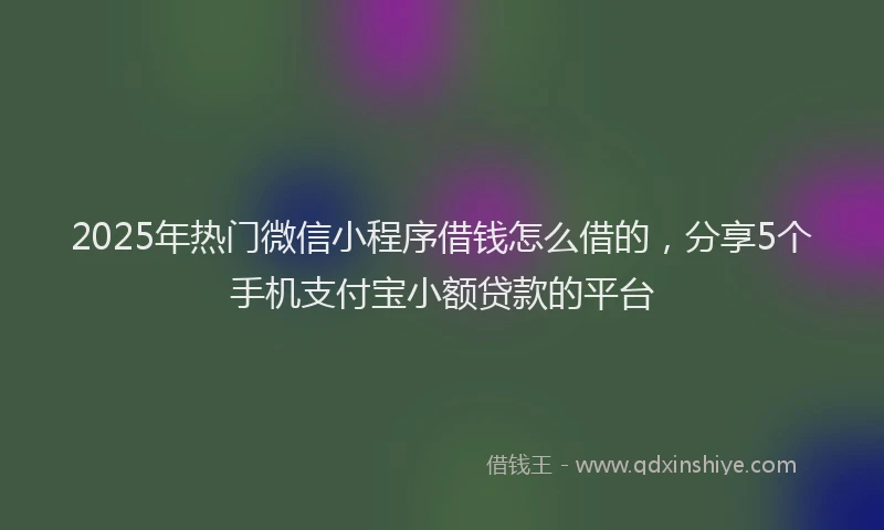 2025年热门微信小程序借钱怎么借的，分享5个手机支付宝小额贷款的平台