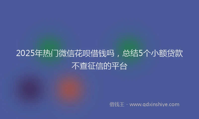 2025年热门微信花呗借钱吗，总结5个小额贷款不查征信的平台
