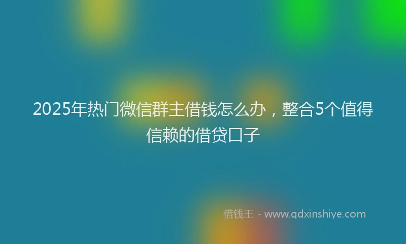 2025年热门微信群主借钱怎么办，整合5个值得信赖的借贷口子