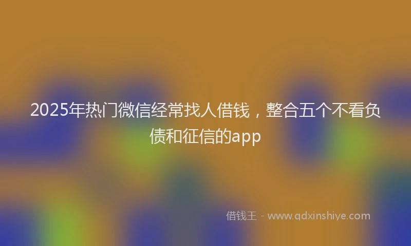 2025年热门微信经常找人借钱，整合五个不看负债和征信的app
