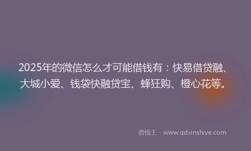 2025年的微信怎么才可能借钱有：快易借贷融、大城小爱、钱袋快融贷宝、蜂狂购、橙心花等。