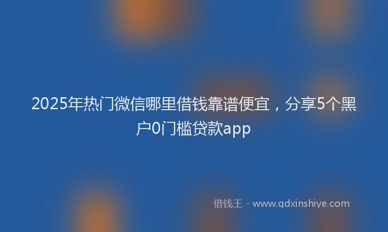 2025年热门微信哪里借钱靠谱便宜，分享5个黑户0门槛贷款app