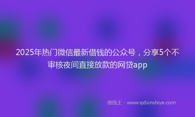 2025年热门微信最新借钱的公众号，分享5个不审核夜间直接放款的网贷app
