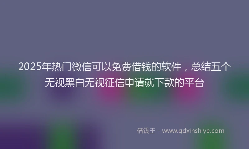 2025年热门微信可以免费借钱的软件，总结五个无视黑白无视征信申请就下款的平台
