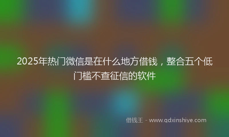 2025年热门微信是在什么地方借钱，整合五个低门槛不查征信的软件