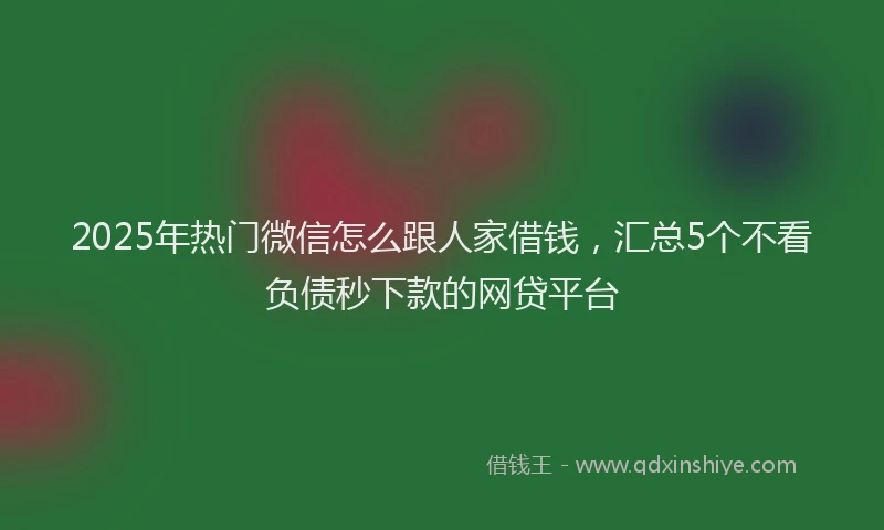 2025年热门微信怎么跟人家借钱，汇总5个不看负债秒下款的网贷平台