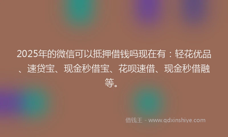 2025年的微信可以抵押借钱吗现在有：轻花优品、速贷宝、现金秒借宝、花呗速借、现金秒借融等。