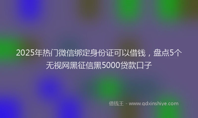 2025年热门微信绑定身份证可以借钱，盘点5个无视网黑征信黑5000贷款口子