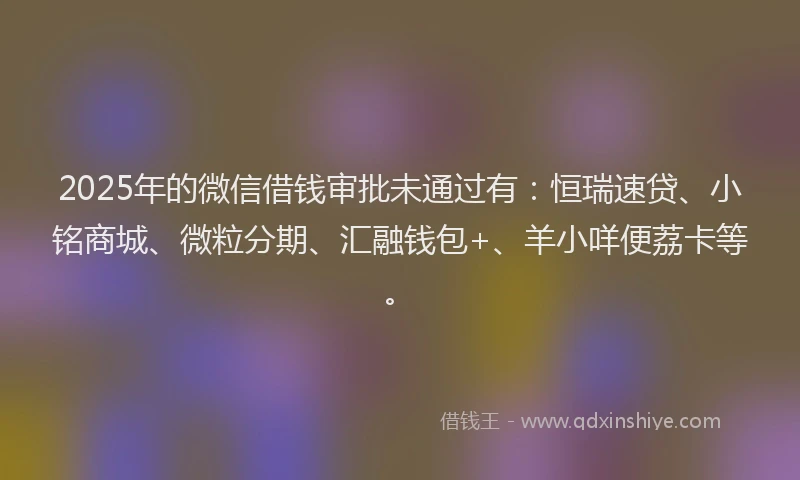 2025年的微信借钱审批未通过有：恒瑞速贷、小铭商城、微粒分期、汇融钱包+、羊小咩便荔卡等。
