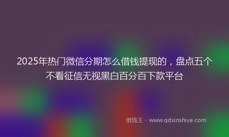 2025年热门微信分期怎么借钱提现的，盘点五个不看征信无视黑白百分百下款平台