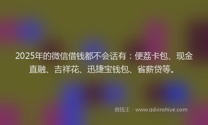 2025年的微信借钱都不会话有：便荔卡包、现金直融、吉祥花、迅捷宝钱包、省薪贷等。