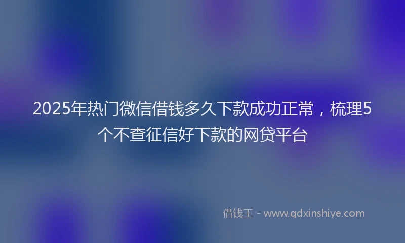2025年热门微信借钱多久下款成功正常，梳理5个不查征信好下款的网贷平台