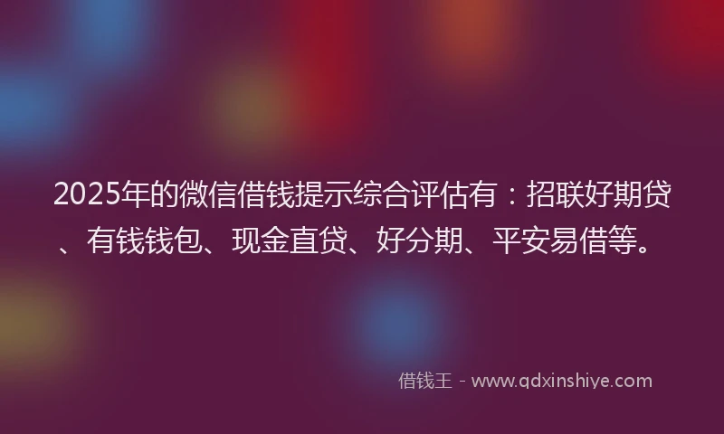 2025年的微信借钱提示综合评估有：招联好期贷、有钱钱包、现金直贷、好分期、平安易借等。
