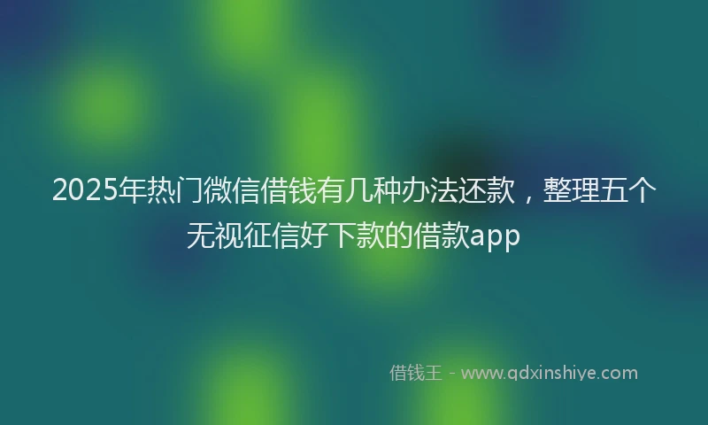 2025年热门微信借钱有几种办法还款，整理五个无视征信好下款的借款app