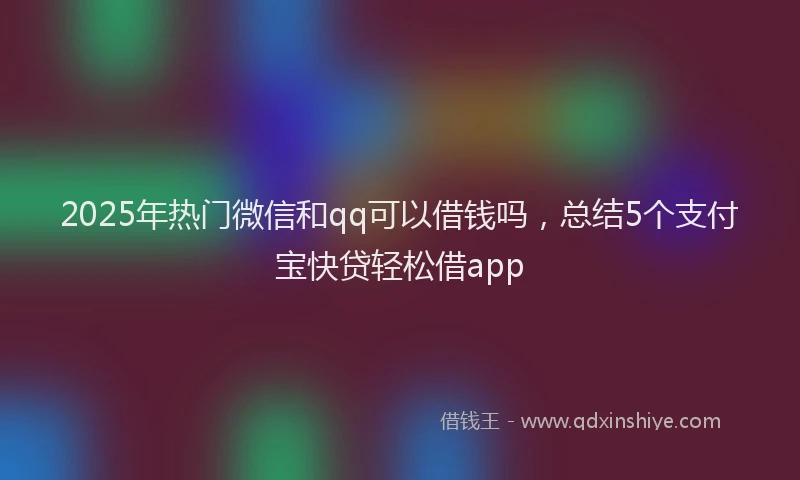 2025年热门微信和qq可以借钱吗，总结5个支付宝快贷轻松借app