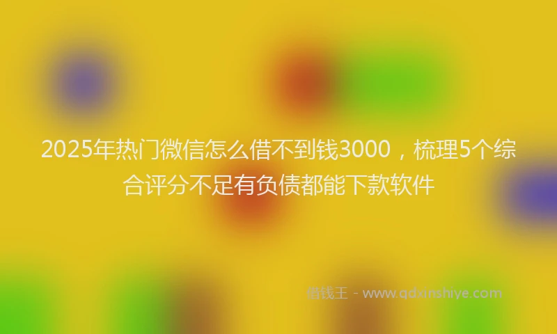 2025年热门微信怎么借不到钱3000，梳理5个综合评分不足有负债都能下款软件