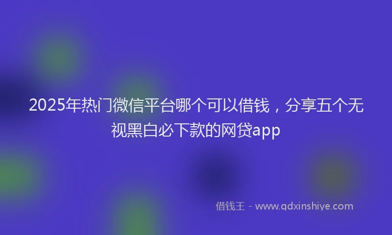 2025年热门微信平台哪个可以借钱，分享五个无视黑白必下款的网贷app
