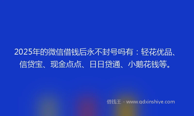 2025年的微信借钱后永不封号吗有：轻花优品、信贷宝、现金点点、日日贷通、小鹅花钱等。