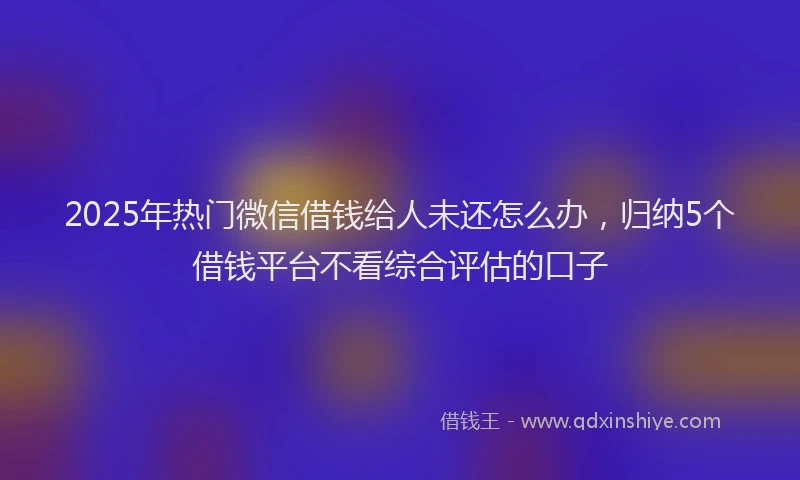 2025年热门微信借钱给人未还怎么办，归纳5个借钱平台不看综合评估的口子